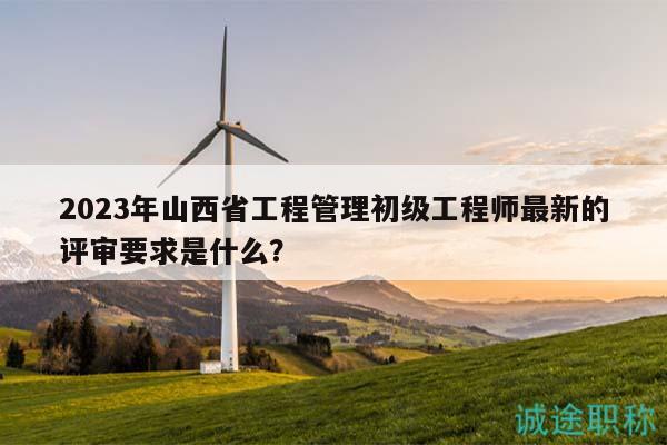 2023年山西省工程管理初级工程师最新的评审要求是什么？