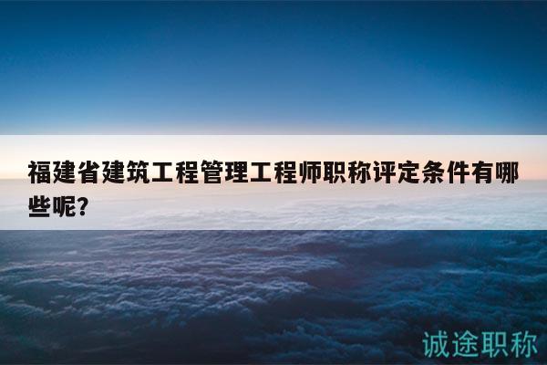 福建省建筑工程管理工程师职称评定条件有哪些呢？