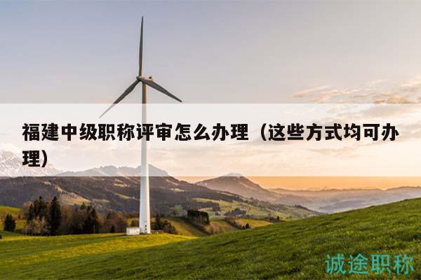 福建中级职称评审怎么办理（这些方式均可办理）