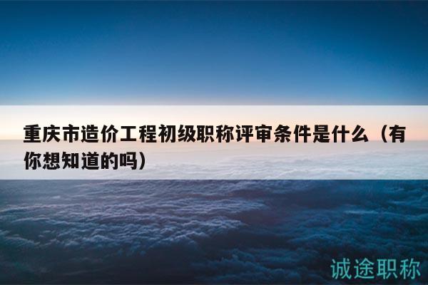 重庆市造价工程初级职称评审条件是什么（有你想知道的吗）