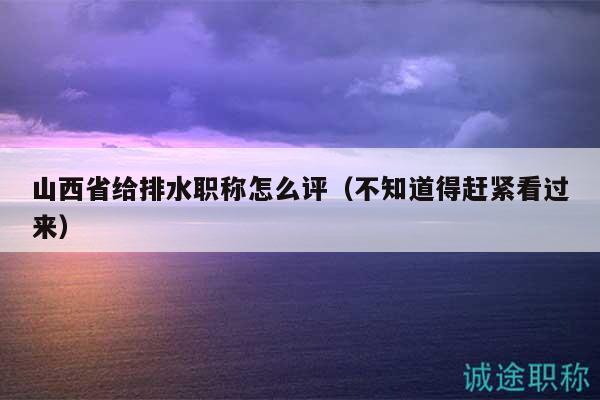 山西省给排水职称怎么评（不知道得赶紧看过来）