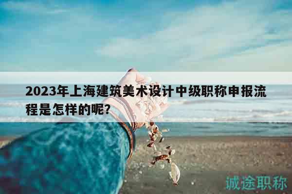 2023年上海建筑美术设计中级职称申报流程是怎样的呢？
