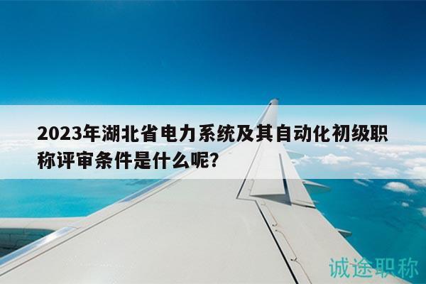 2023年湖北省电力系统及其自动化初级职称评审条件是什么呢？