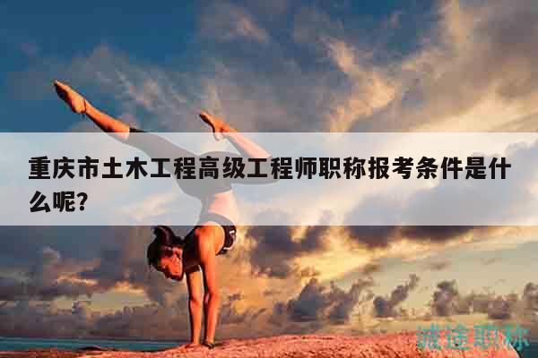 重庆市土木工程高级工程师职称报考条件是什么呢？