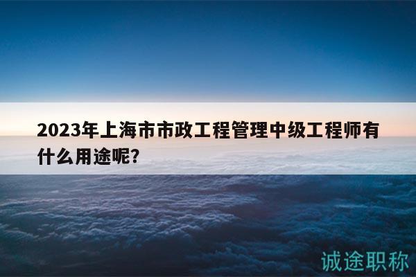 2023年上海市市政工程管理中级工程师有什么用途呢？