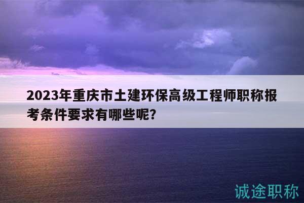 2023年重庆市土建环保高级工程师职称报考条件要求有哪些呢？