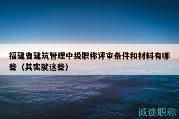 福建省建筑管理中级职称评审条件和材料有哪些（其实就这些）