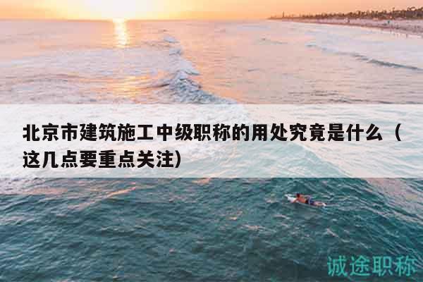 北京市建筑施工中级职称的用处究竟是什么（这几点要重点关注）