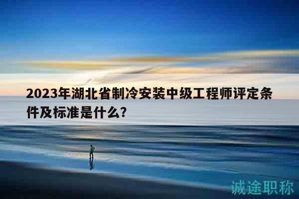 2023年湖北省制冷安装中级工程师评定条件及标准是什么？