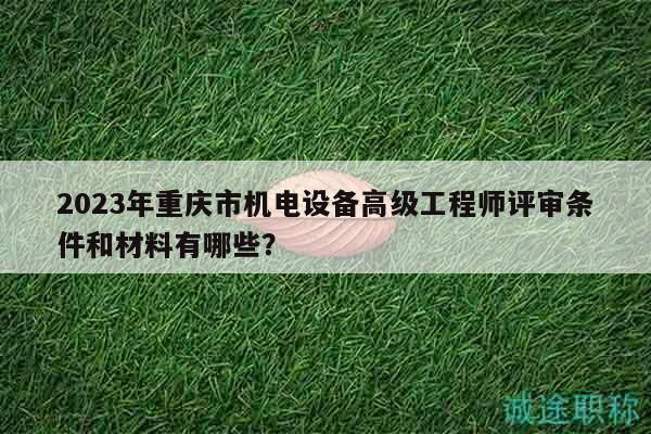 2023年重庆市机电设备高级工程师评审条件和材料有哪些？