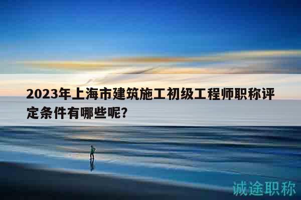 2023年上海市建筑施工初级工程师职称评定条件有哪些呢？