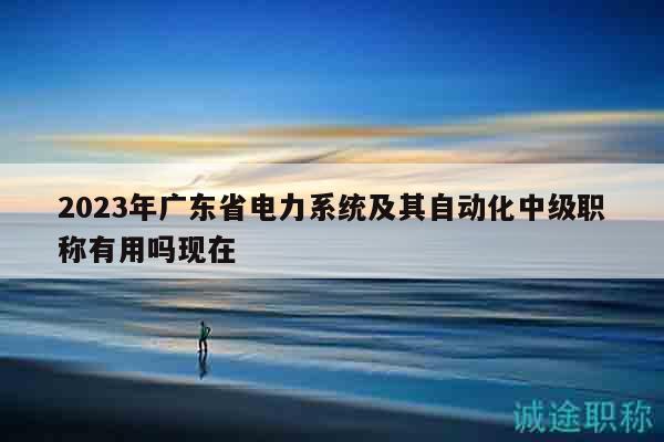 2023年广东省电力系统及其自动化中级职称有用吗现在