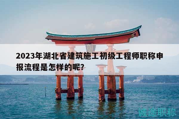 2023年湖北省建筑施工初级工程师职称申报流程是怎样的呢？