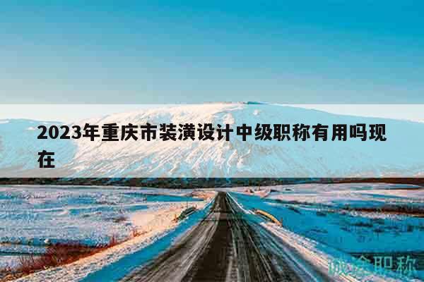 2023年重庆市装潢设计中级职称有用吗现在