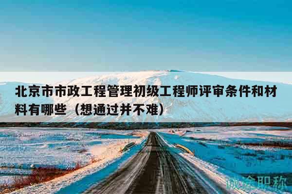 北京市市政工程管理初级工程师评审条件和材料有哪些（想通过并不难）