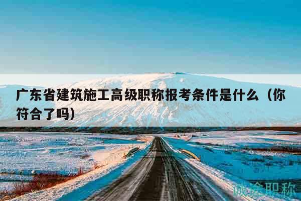 广东省建筑施工高级职称报考条件是什么（你符合了吗）
