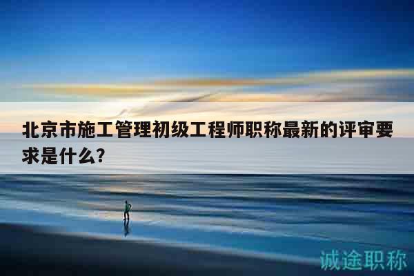北京市施工管理初级工程师职称最新的评审要求是什么？