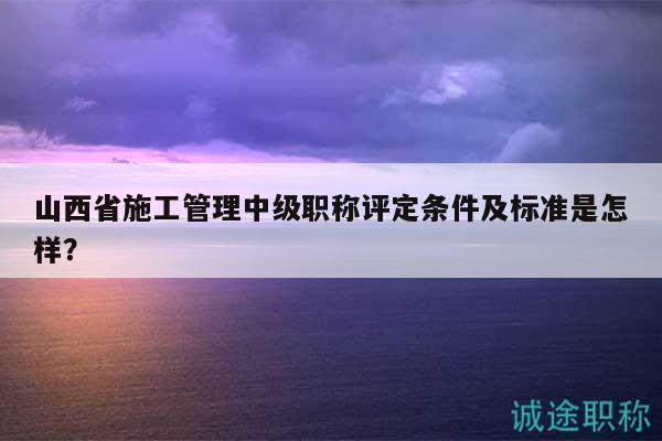 山西省施工管理中级职称评定条件及标准是怎样？