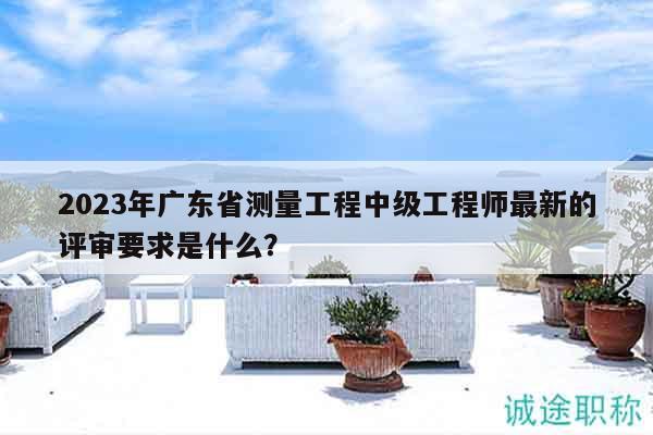 2023年广东省测量工程中级工程师最新的评审要求是什么？