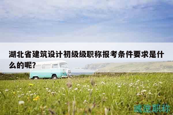湖北省建筑设计初级级职称报考条件要求是什么的呢？
