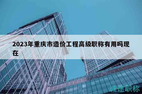 2023年重庆市造价工程高级职称有用吗现在