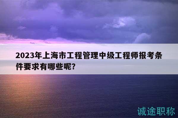 2023年上海市工程管理中级工程师报考条件要求有哪些呢？