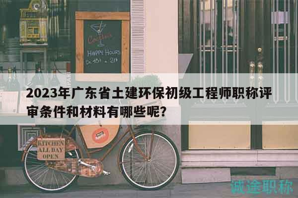 2023年广东省土建环保初级工程师职称评审条件和材料有哪些呢？