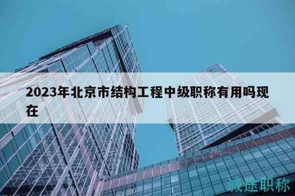2023年北京市结构工程中级职称有用吗现在