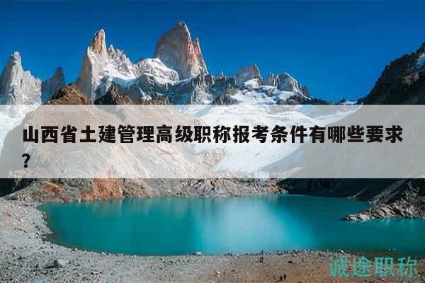 山西省土建管理高级职称报考条件有哪些要求？