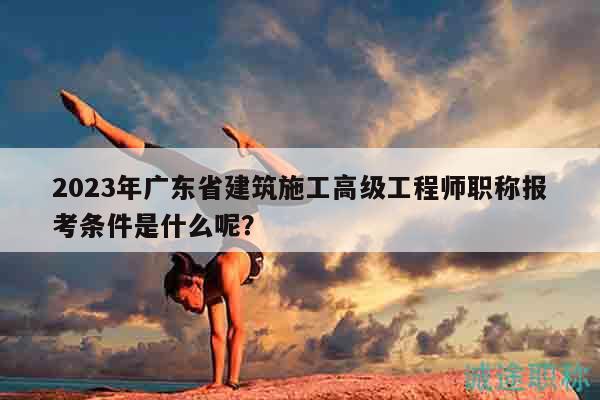 2023年广东省建筑施工高级工程师职称报考条件是什么呢？