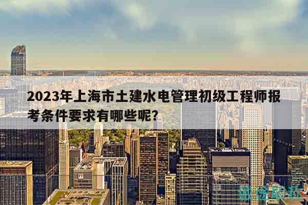2023年上海市土建水电管理初级工程师报考条件要求有哪些呢？