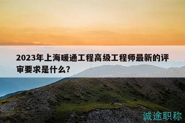 2023年上海暖通工程高级工程师最新的评审要求是什么？