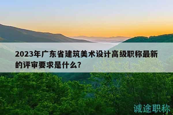 2023年广东省建筑美术设计高级职称最新的评审要求是什么？