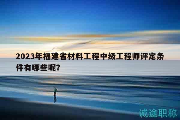 2023年福建省材料工程中级工程师评定条件有哪些呢？