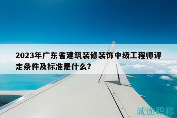2023年广东省建筑装修装饰中级工程师评定条件及标准是什么？