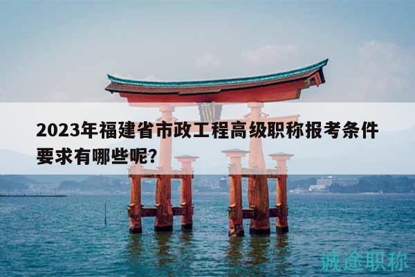 2023年福建省市政工程高级职称报考条件要求有哪些呢？