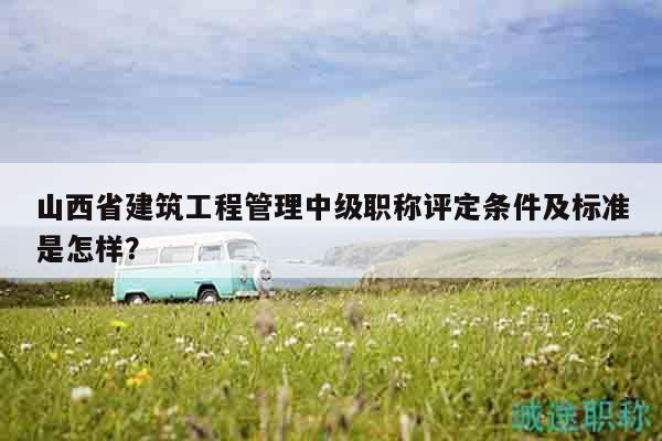 山西省建筑工程管理中级职称评定条件及标准是怎样？