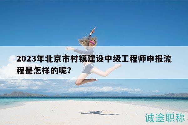 2023年北京市村镇建设中级工程师申报流程是怎样的呢？