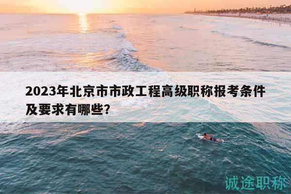 2023年北京市市政工程高级职称报考条件及要求有哪些？