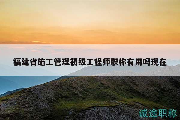 福建省施工管理初级工程师职称有用吗现在