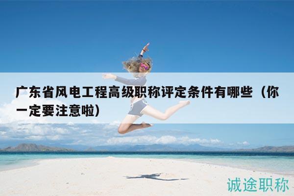 广东省风电工程高级职称评定条件有哪些（你一定要注意啦）