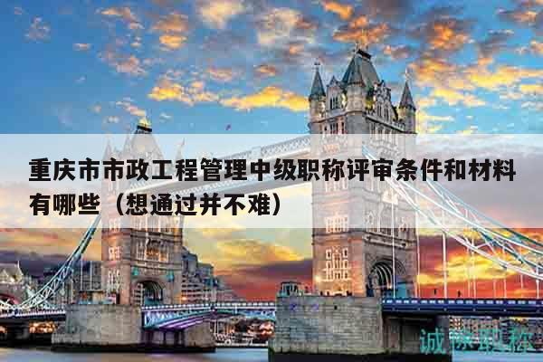 重庆市市政工程管理中级职称评审条件和材料有哪些（想通过并不难）