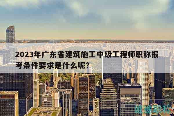 2023年广东省建筑施工中级工程师职称报考条件要求是什么呢？