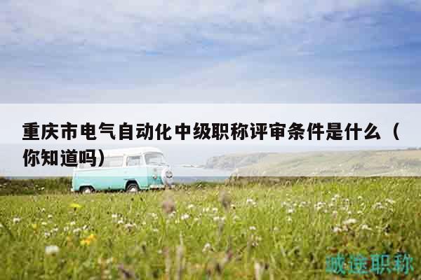 重庆市电气自动化中级职称评审条件是什么（你知道吗）