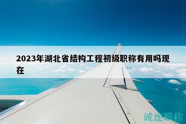 2023年湖北省结构工程初级职称有用吗现在