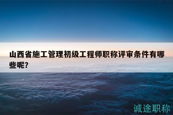 山西省施工管理初级工程师职称评审条件有哪些呢？