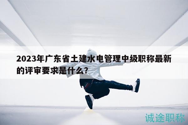 2023年广东省土建水电管理中级职称最新的评审要求是什么？