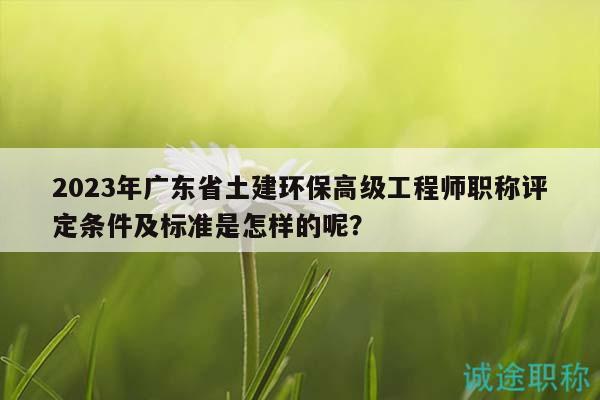 2023年广东省土建环保高级工程师职称评定条件及标准是怎样的呢？