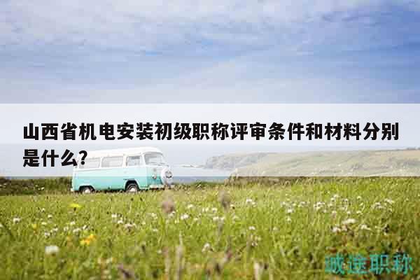 山西省机电安装初级职称评审条件和材料分别是什么？