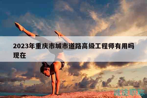 2023年重庆市城市道路高级工程师有用吗现在